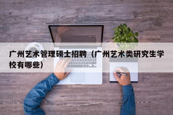 广州艺术管理硕士招聘（广州艺术类研究生学校有哪些）-第1张图片-公办高校硕士招聘信息-最新高校硕士招聘信息-公办高校招聘条件