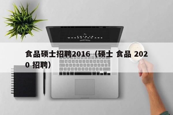 食品硕士招聘2016（硕士 食品 2020 招聘）-第1张图片-公办高校硕士招聘信息-最新高校硕士招聘信息-公办高校招聘条件