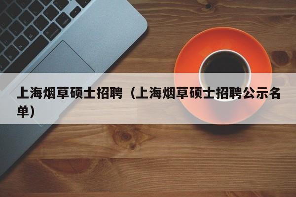 上海烟草硕士招聘（上海烟草硕士招聘公示名单）-第1张图片-公办高校硕士招聘信息-最新高校硕士招聘信息-公办高校招聘条件