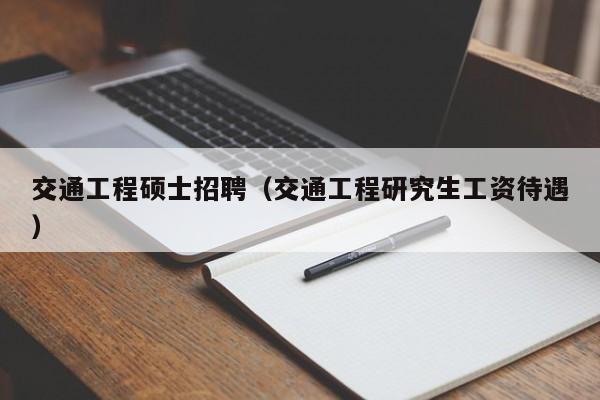 交通工程硕士招聘（交通工程研究生工资待遇）-第1张图片-公办高校硕士招聘信息-最新高校硕士招聘信息-公办高校招聘条件