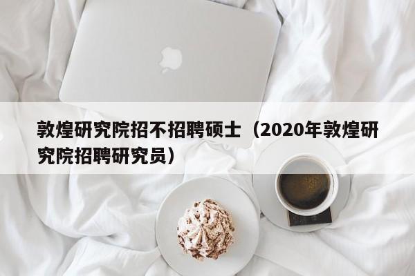 敦煌研究院招不招聘硕士（2020年敦煌研究院招聘研究员）-第1张图片-公办高校硕士招聘信息-最新高校硕士招聘信息-公办高校招聘条件