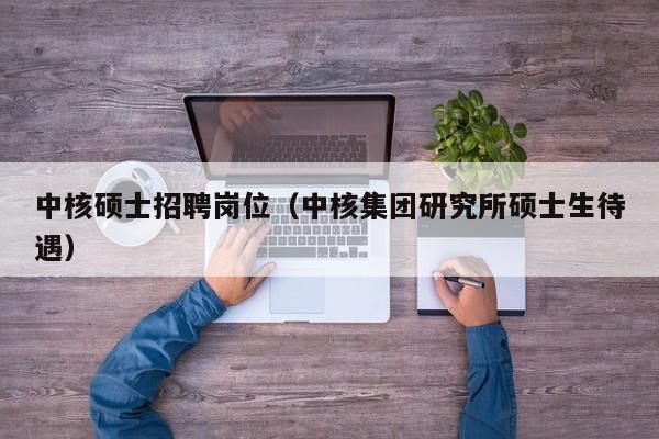 中核硕士招聘岗位（中核集团研究所硕士生待遇）-第1张图片-公办高校硕士招聘信息-最新高校硕士招聘信息-公办高校招聘条件