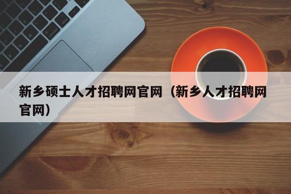新乡硕士人才招聘网官网（新乡人才招聘网 官网）-第1张图片-公办高校硕士招聘信息-最新高校硕士招聘信息-公办高校招聘条件