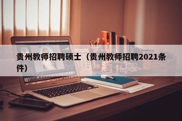 贵州教师招聘硕士（贵州教师招聘2021条件）-第1张图片-公办高校硕士招聘信息-最新高校硕士招聘信息-公办高校招聘条件