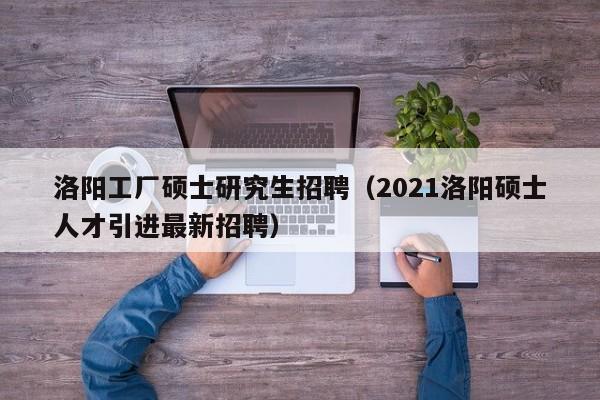 洛阳工厂硕士研究生招聘（2021洛阳硕士人才引进最新招聘）-第1张图片-公办高校硕士招聘信息-最新高校硕士招聘信息-公办高校招聘条件
