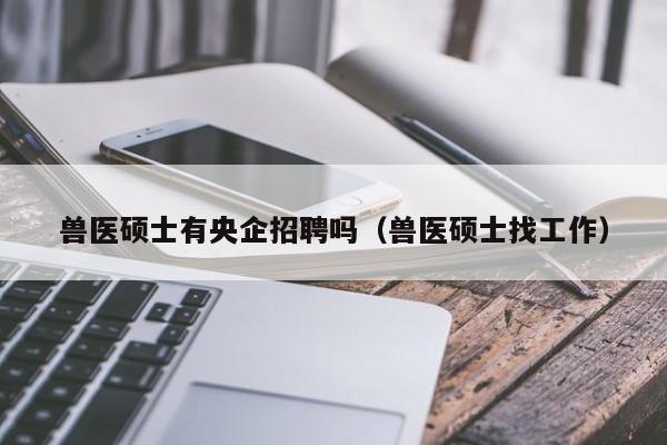 兽医硕士有央企招聘吗（兽医硕士找工作）-第1张图片-公办高校硕士招聘信息-最新高校硕士招聘信息-公办高校招聘条件