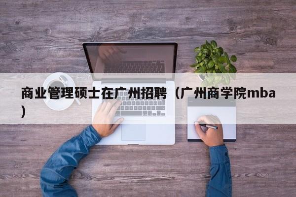 商业管理硕士在广州招聘（广州商学院mba）-第1张图片-公办高校硕士招聘信息-最新高校硕士招聘信息-公办高校招聘条件