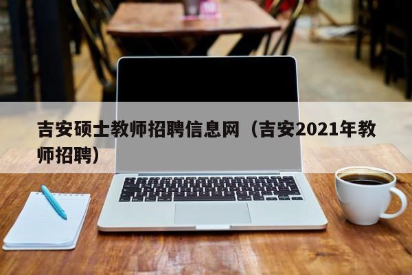 吉安硕士教师招聘信息网（吉安2021年教师招聘）-第1张图片-公办高校硕士招聘信息-最新高校硕士招聘信息-公办高校招聘条件