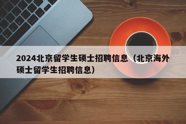 2024北京留学生硕士招聘信息（北京海外硕士留学生招聘信息）-第1张图片-公办高校硕士招聘信息-最新高校硕士招聘信息-公办高校招聘条件