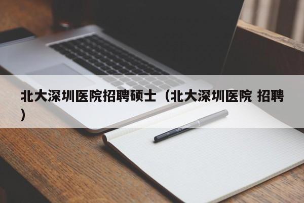 北大深圳医院招聘硕士（北大深圳医院 招聘）-第1张图片-公办高校硕士招聘信息-最新高校硕士招聘信息-公办高校招聘条件
