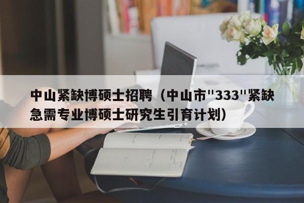 中山紧缺博硕士招聘（中山市"333"紧缺急需专业博硕士研究生引育计划）-第1张图片-公办高校硕士招聘信息-最新高校硕士招聘信息-公办高校招聘条件