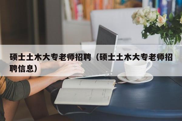 硕士土木大专老师招聘（硕士土木大专老师招聘信息）-第1张图片-公办高校硕士招聘信息-最新高校硕士招聘信息-公办高校招聘条件