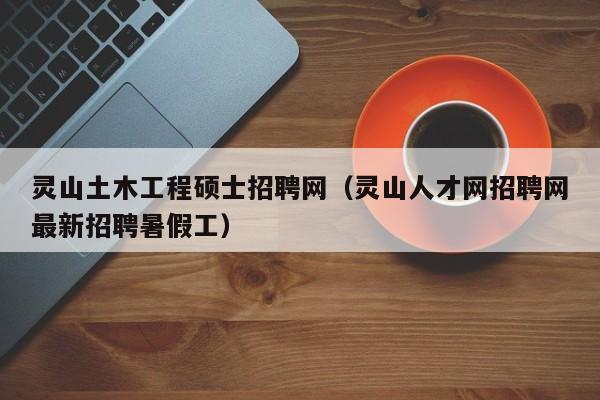 灵山土木工程硕士招聘网（灵山人才网招聘网最新招聘暑假工）-第1张图片-公办高校硕士招聘信息-最新高校硕士招聘信息-公办高校招聘条件