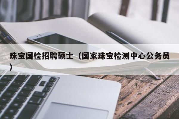 珠宝国检招聘硕士（国家珠宝检测中心公务员）-第1张图片-公办高校硕士招聘信息-最新高校硕士招聘信息-公办高校招聘条件