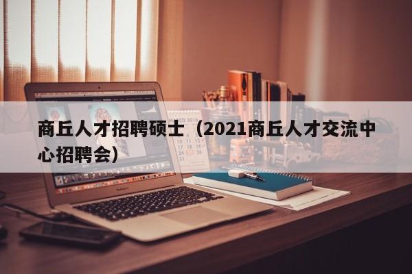 商丘人才招聘硕士（2021商丘人才交流中心招聘会）-第1张图片-公办高校硕士招聘信息-最新高校硕士招聘信息-公办高校招聘条件