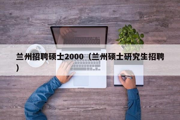 兰州招聘硕士2000（兰州硕士研究生招聘）-第1张图片-公办高校硕士招聘信息-最新高校硕士招聘信息-公办高校招聘条件