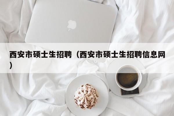 西安市硕士生招聘（西安市硕士生招聘信息网）-第1张图片-公办高校硕士招聘信息-最新高校硕士招聘信息-公办高校招聘条件