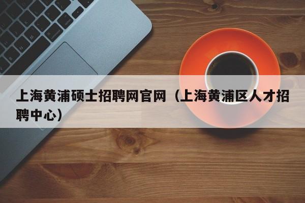 上海黄浦硕士招聘网官网（上海黄浦区人才招聘中心）-第1张图片-公办高校硕士招聘信息-最新高校硕士招聘信息-公办高校招聘条件