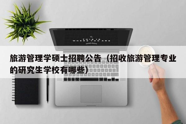 旅游管理学硕士招聘公告（招收旅游管理专业的研究生学校有哪些）-第1张图片-公办高校硕士招聘信息-最新高校硕士招聘信息-公办高校招聘条件