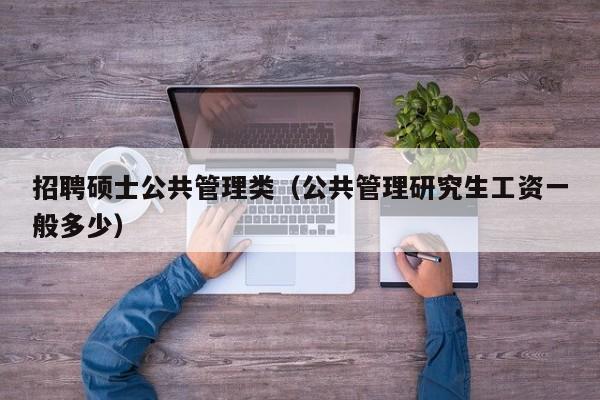 招聘硕士公共管理类（公共管理研究生工资一般多少）-第1张图片-公办高校硕士招聘信息-最新高校硕士招聘信息-公办高校招聘条件