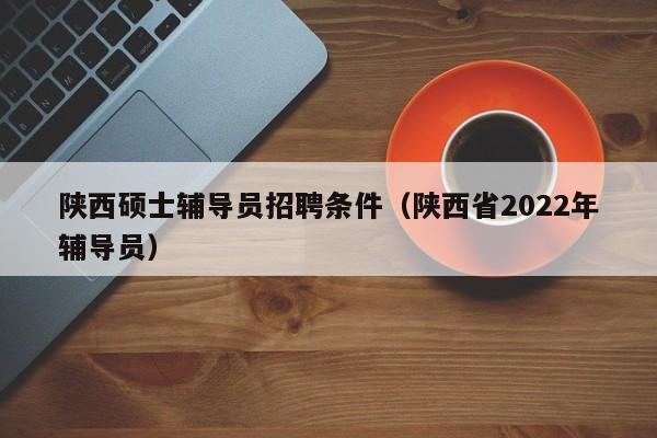 陕西硕士辅导员招聘条件（陕西省2022年辅导员）-第1张图片-公办高校硕士招聘信息-最新高校硕士招聘信息-公办高校招聘条件