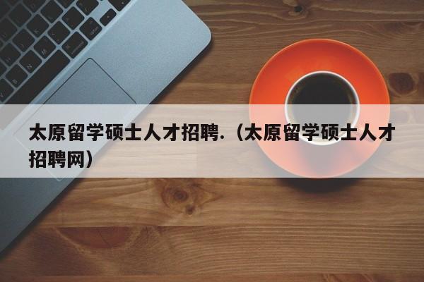 太原留学硕士人才招聘.（太原留学硕士人才招聘网）-第1张图片-公办高校硕士招聘信息-最新高校硕士招聘信息-公办高校招聘条件