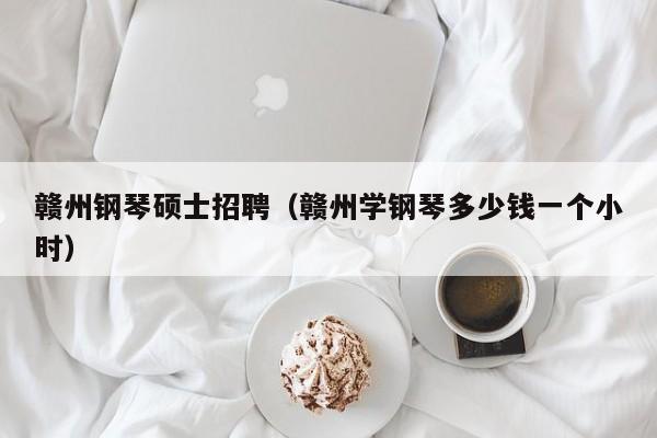 赣州钢琴硕士招聘（赣州学钢琴多少钱一个小时）-第1张图片-公办高校硕士招聘信息-最新高校硕士招聘信息-公办高校招聘条件