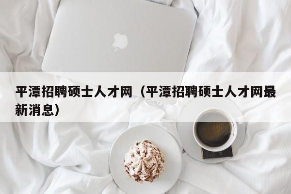 平潭招聘硕士人才网（平潭招聘硕士人才网最新消息）-第1张图片-公办高校硕士招聘信息-最新高校硕士招聘信息-公办高校招聘条件