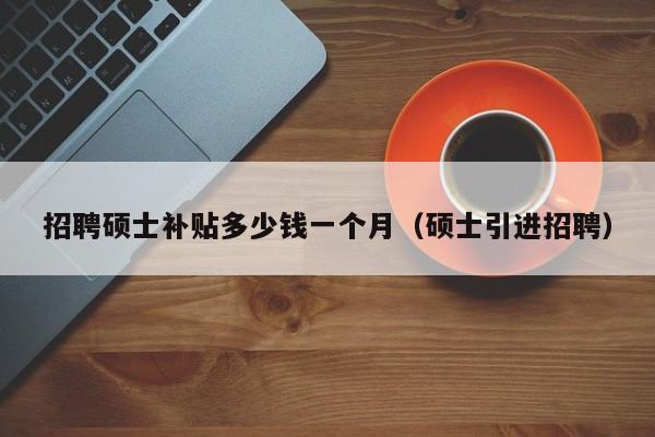 招聘硕士补贴多少钱一个月（硕士引进招聘）-第1张图片-公办高校硕士招聘信息-最新高校硕士招聘信息-公办高校招聘条件