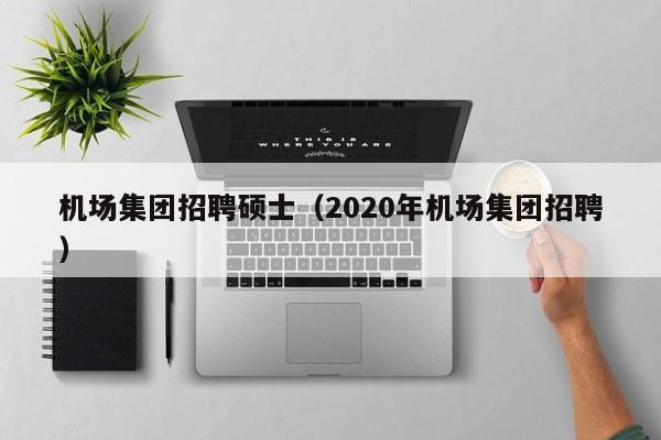 机场集团招聘硕士（2020年机场集团招聘）-第1张图片-公办高校硕士招聘信息-最新高校硕士招聘信息-公办高校招聘条件