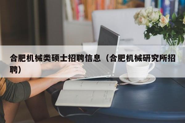 合肥机械类硕士招聘信息（合肥机械研究所招聘）-第1张图片-公办高校硕士招聘信息-最新高校硕士招聘信息-公办高校招聘条件