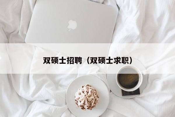 双硕士招聘（双硕士求职）-第1张图片-公办高校硕士招聘信息-最新高校硕士招聘信息-公办高校招聘条件