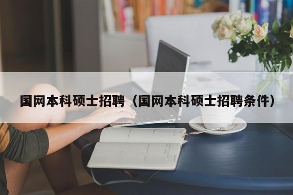 国网本科硕士招聘（国网本科硕士招聘条件）-第1张图片-公办高校硕士招聘信息-最新高校硕士招聘信息-公办高校招聘条件
