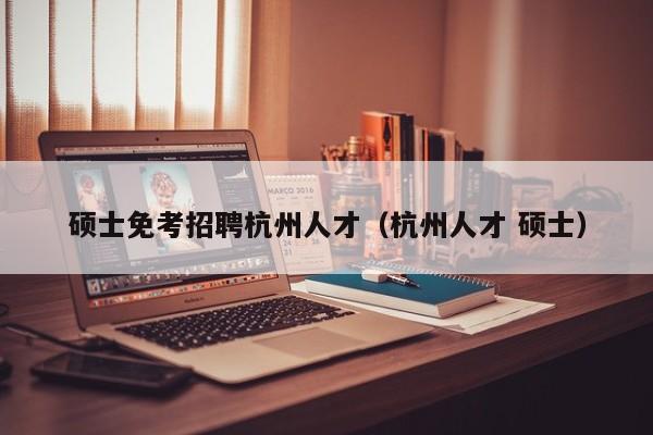 硕士免考招聘杭州人才（杭州人才 硕士）-第1张图片-公办高校硕士招聘信息-最新高校硕士招聘信息-公办高校招聘条件