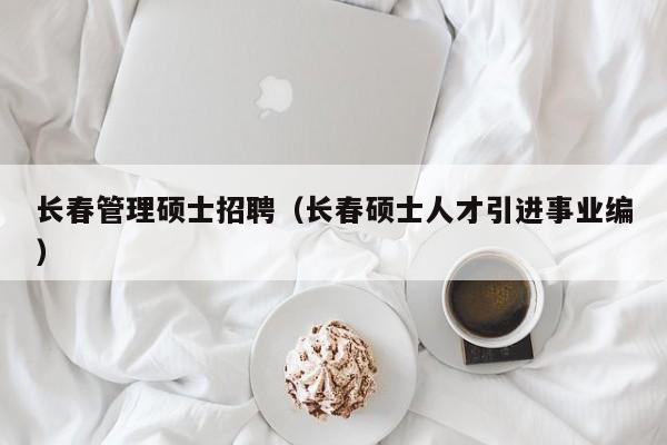 长春管理硕士招聘（长春硕士人才引进事业编）-第1张图片-公办高校硕士招聘信息-最新高校硕士招聘信息-公办高校招聘条件