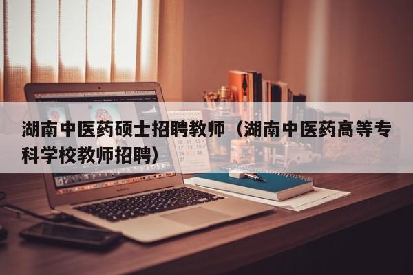 湖南中医药硕士招聘教师（湖南中医药高等专科学校教师招聘）-第1张图片-公办高校硕士招聘信息-最新高校硕士招聘信息-公办高校招聘条件