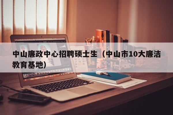 中山廉政中心招聘硕士生（中山市10大廉洁教育基地）-第1张图片-公办高校硕士招聘信息-最新高校硕士招聘信息-公办高校招聘条件