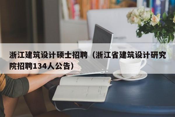浙江建筑设计硕士招聘（浙江省建筑设计研究院招聘134人公告）-第1张图片-公办高校硕士招聘信息-最新高校硕士招聘信息-公办高校招聘条件