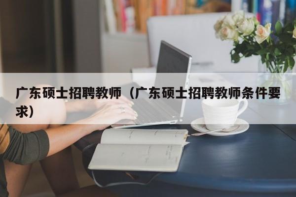 广东硕士招聘教师（广东硕士招聘教师条件要求）-第1张图片-公办高校硕士招聘信息-最新高校硕士招聘信息-公办高校招聘条件