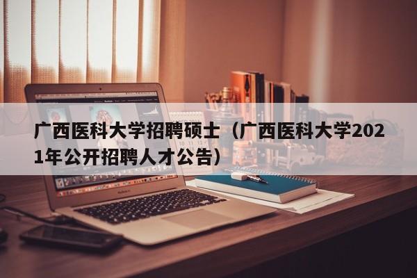 广西医科大学招聘硕士（广西医科大学2021年公开招聘人才公告）-第1张图片-公办高校硕士招聘信息-最新高校硕士招聘信息-公办高校招聘条件