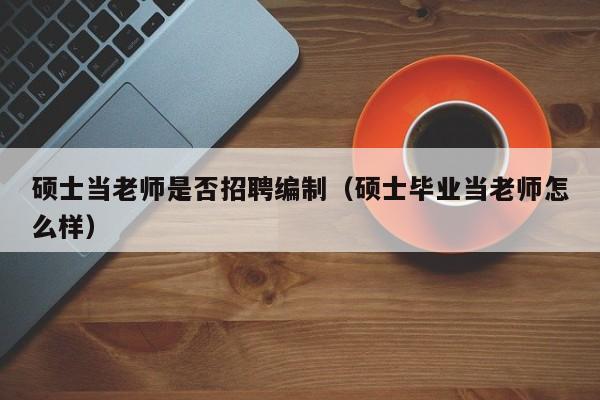 硕士当老师是否招聘编制（硕士毕业当老师怎么样）-第1张图片-公办高校硕士招聘信息-最新高校硕士招聘信息-公办高校招聘条件