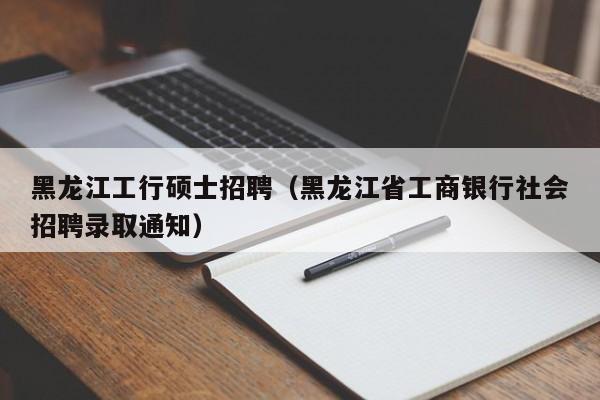 黑龙江工行硕士招聘（黑龙江省工商银行社会招聘录取通知）-第1张图片-公办高校硕士招聘信息-最新高校硕士招聘信息-公办高校招聘条件