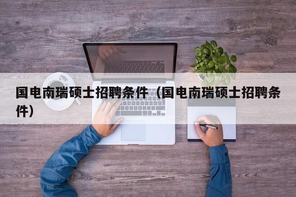 国电南瑞硕士招聘条件（国电南瑞硕士招聘条件）-第1张图片-公办高校硕士招聘信息-最新高校硕士招聘信息-公办高校招聘条件