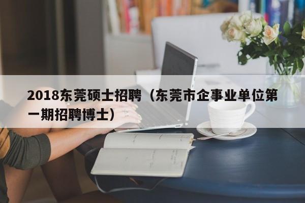 2018东莞硕士招聘（东莞市企事业单位第一期招聘博士）-第1张图片-公办高校硕士招聘信息-最新高校硕士招聘信息-公办高校招聘条件