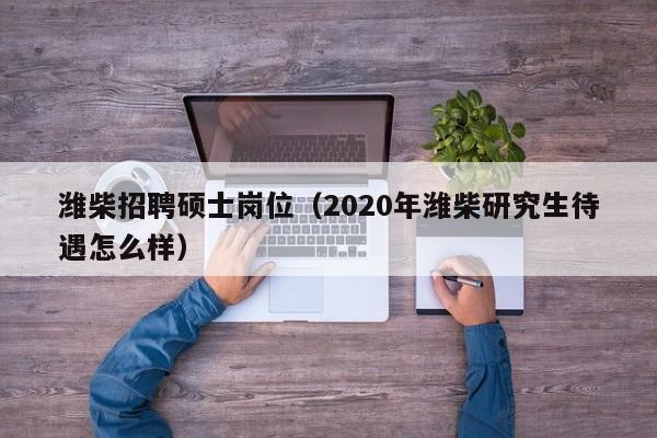 潍柴招聘硕士岗位（2020年潍柴研究生待遇怎么样）-第1张图片-公办高校硕士招聘信息-最新高校硕士招聘信息-公办高校招聘条件