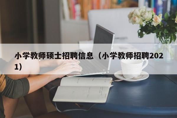 小学教师硕士招聘信息（小学教师招聘2021）-第1张图片-公办高校硕士招聘信息-最新高校硕士招聘信息-公办高校招聘条件