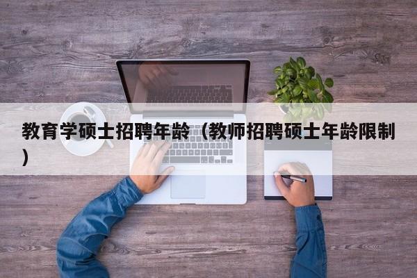 教育学硕士招聘年龄（教师招聘硕士年龄限制）-第1张图片-公办高校硕士招聘信息-最新高校硕士招聘信息-公办高校招聘条件