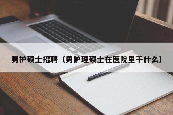 男护硕士招聘（男护理硕士在医院里干什么）-第1张图片-公办高校硕士招聘信息-最新高校硕士招聘信息-公办高校招聘条件