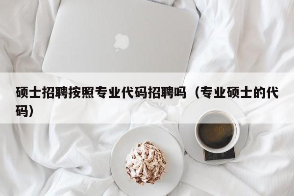 硕士招聘按照专业代码招聘吗（专业硕士的代码）-第1张图片-公办高校硕士招聘信息-最新高校硕士招聘信息-公办高校招聘条件