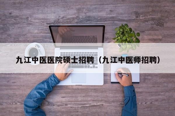 九江中医医院硕士招聘（九江中医师招聘）-第1张图片-公办高校硕士招聘信息-最新高校硕士招聘信息-公办高校招聘条件